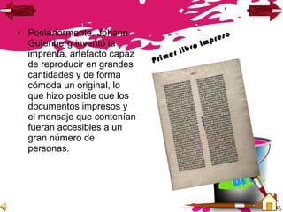 • Posteriormente, Johann
Gutenberg inventó la
imprenta, artefacto capaz
de reproducir en grandes
cantidades y de forma
cómoda un original, lo
que hizo posible que los
documentos impresos y
el mensaje que contenían
fueran accesibles a un
gran número de
personas.
Primer libro impreso
 