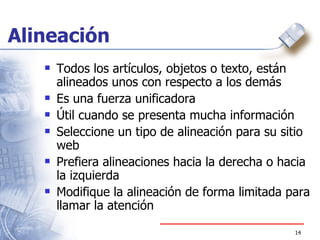 Alineación Todos los art ículos, objetos o texto, están alineados unos con respecto a los demás Es una fuerza unificadora  Útil cuando se presenta mucha información  Seleccione un tipo de alineación para su sitio web Prefiera alineaciones hacia la derecha o hacia la izquierda Modifique la alineación de forma limitada para llamar la atención 