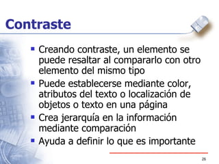 Contraste Creando contraste, un elemento se puede resaltar al compararlo con otro elemento del mismo tipo  Puede establecerse mediante color, atributos del texto o localización de objetos o texto en una página Crea jerarquía en la información mediante comparación Ayuda a definir lo que es importante 
