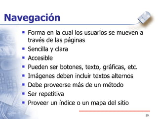 Navegación Forma en la cual los usuarios se mueven a través de las páginas Sencilla y clara Accesible Pueden ser botones, texto, gráficas, etc. Imágenes deben incluir textos alternos Debe proveerse más de un método Ser repetitiva Proveer un índice o un mapa del sitio 