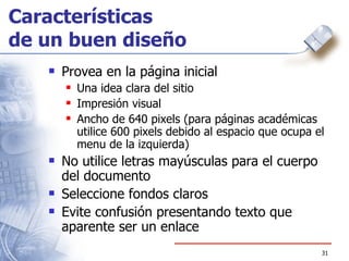 Características  de un buen diseño Provea en la página inicial  Una idea clara del sitio Impresión visual Ancho de 640 pixels (para páginas académicas utilice 600 pixels debido al espacio que ocupa el menu de la izquierda) No utilice letras mayúsculas para el cuerpo del documento Seleccione fondos claros Evite confusión presentando texto que aparente ser un enlace 