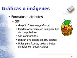 Gráficas o imágenes Formatos o atributos GIF Graphic Interchange Format Pueden observarse en cualquier tipo de computadora Son comprimidas Utilizan una escala de 256 colores Útiles para íconos, texto, dibujos digitales con pocos colores 