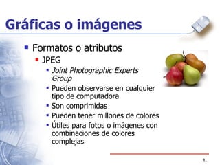 Gráficas o imágenes Formatos o atributos JPEG Joint Photographic Experts Group Pueden observarse en cualquier tipo de computadora Son comprimidas Pueden tener millones de colores Útiles para fotos o imágenes con combinaciones de colores complejas 