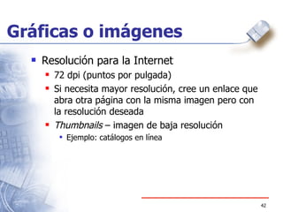 Gráficas o imágenes Resolución para la Internet 72 dpi (puntos por pulgada)  Si necesita mayor resolución, cree un enlace que abra otra página con la misma imagen pero con la resolución deseada Thumbnails  – imagen de baja resolución Ejemplo: catálogos en línea 