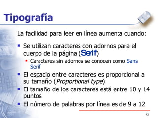 Tipografía La facilidad para leer en línea aumenta cuando: Se utilizan caracteres con adornos para el cuerpo de la página ( Serif ) Caracteres sin adornos se conocen como  Sans Serif El espacio entre caracteres es proporcional a su tamaño ( Proportional type ) El tamaño de los caracteres está entre 10 y 14 puntos El número de palabras por línea es de 9 a 12  