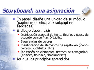 Storyboard: una asignación En papel, diseñe una unidad de su módulo (página web principal y subpáginas asociadas). El dibujo debe incluir Distribución espacial de texto, figuras y otros, de acuerdo con su Plan Didáctico Sugerencias de colores Identificación de elementos de repetición (íconos, colores, subtítulos, etc.) Indicación de elementos internos de navegación (enlaces, botones, “bookmarks”) Aplique los principios aprendidos 