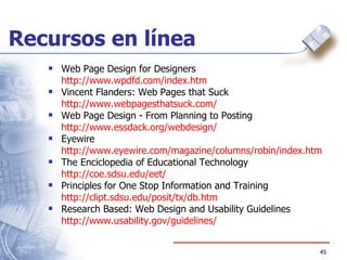Recursos en línea Web Page Design for Designers http:// www.wpdfd.com/index.htm Vincent Flanders: Web Pages that Suck http:// www.webpagesthatsuck.com / Web Page Design - From Planning to Posting  http:// www.essdack.org/webdesign / Eyewire http:// www.eyewire.com/magazine/columns/robin/index.htm The Enciclopedia of Educational Technology http:// coe.sdsu.edu/eet / Principles for One Stop Information and Training http:// clipt.sdsu.edu/posit/tx/db.htm Research Based: Web Design and Usability Guidelines http:// www.usability.gov /guidelines/ 