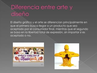 Diferencia entre arte y diseñoEl diseño gráfico y el arte se diferencian principalmente en que el primero busca llegar a un producto que sea aceptado por el consumidor final, mientras que el segundo se basa en la libertad total de expresión, sin importar si es aceptado o no.