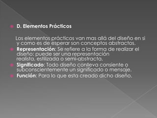 D. Elementos Prácticos    Los elementos prácticos van mas allá del diseño en si y como es de esperar son conceptos abstractos.Representación: Se refiere a la forma de realizar el diseño: puede ser una representación realista, estilizada o semi-abstracta.Significado: Todo diseño conlleva consiente o subconscientemente un significado o mensaje.Función: Para lo que esta creado dicho diseño. 
