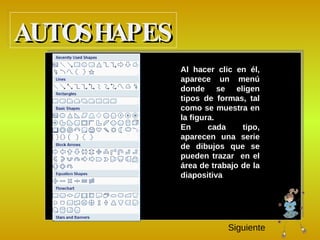 A l hacer clic en él, aparece un menú donde se eligen tipos de formas, tal como se muestra en la figura. E n cada tipo, aparecen una serie de dibujos que se pueden trazar  en el área de trabajo de la diapositiva AUTOSHAPES Siguiente 