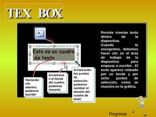 P ermite insertar texto dentro de la diapositiva. C uando lo escogemos, debemos hacer clic en el área de trabajo de la diapositiva para empezar a escribir.  El texto aparece rodeado por un borde y por ocho puntos de selección, como se muestra en la gráfica. Haciendo clic adentro, podemos escribir Arrastrando los puntos de selección, podemos cambiar el tamaño del cuadro de texto. Arrastrando el borde del cuadro, podemos moverlo TEX BOX Regresar 
