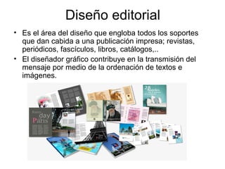 Diseño editorial
• Es el área del diseño que engloba todos los soportes
  que dan cabida a una publicación impresa; revistas,
  periódicos, fascículos, libros, catálogos,..
• El diseñador gráfico contribuye en la transmisión del
  mensaje por medio de la ordenación de textos e
  imágenes.
 