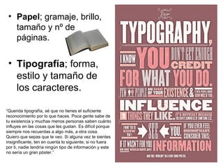 • Papel; gramaje, brillo,
   tamaño y nº de
   páginas.


 • Tipografía; forma,
   estilo y tamaño de
   los caracteres.

“Querida tipografía, sé que no tienes el suficiente
reconocimiento por lo que haces. Poca gente sabe de
tu existencia y muchas menos personas saben cuánto
influyes en las cosas que les gustan. Es difícil porque
siempre nos recuerdas a algo más, a otra cosa.
Quiero que sepas que te veo. Si alguna vez te sientes
insignificante, ten en cuenta lo siguiente; si no fuera
por ti, nadie tendría ningún tipo de información y este
no sería un gran póster.”
 