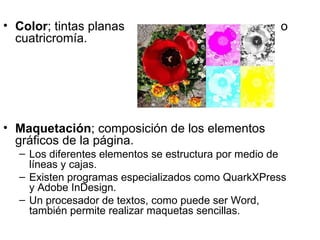 • Color; tintas planas                               o
  cuatricromía.




• Maquetación; composición de los elementos
  gráficos de la página.
  – Los diferentes elementos se estructura por medio de
    líneas y cajas.
  – Existen programas especializados como QuarkXPress
    y Adobe InDesign.
  – Un procesador de textos, como puede ser Word,
    también permite realizar maquetas sencillas.
 