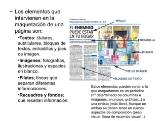 – Los elementos que
  intervienen en la
  maquetación de una
  página son:
   •Textos: titulares,
   subtitulares, bloques de
   textos, entradillas y pies
   de imagen.
   •Imágenes; fotografías,
   ilustraciones y espacios
   en blanco.
   •Filetes; líneas que
   separan diferentes
                                Estos elementos pueden variar si lo
   informaciones.               que maquetamos es un periódico
   •Recuadros y fondos;         (nº determinado de columnas e
   que resaltan información.    imágenes, anuncios, gráficos,..) o
                                una revista (más libre). Aunque en
                                ambas se deben tener en cuenta
                                aspectos de composición (peso
                                visual, línea de recorrido visual,..)
 