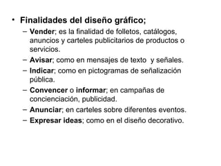 • Finalidades del diseño gráfico;
  – Vender; es la finalidad de folletos, catálogos,
    anuncios y carteles publicitarios de productos o
    servicios.
  – Avisar; como en mensajes de texto y señales.
  – Indicar; como en pictogramas de señalización
    pública.
  – Convencer o informar; en campañas de
    concienciación, publicidad.
  – Anunciar; en carteles sobre diferentes eventos.
  – Expresar ideas; como en el diseño decorativo.
 