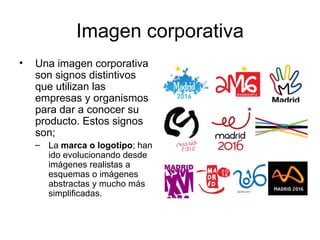 Imagen corporativa
•   Una imagen corporativa
    son signos distintivos
    que utilizan las
    empresas y organismos
    para dar a conocer su
    producto. Estos signos
    son;
    – La marca o logotipo; han
      ido evolucionando desde
      imágenes realistas a
      esquemas o imágenes
      abstractas y mucho más
      simplificadas.
 