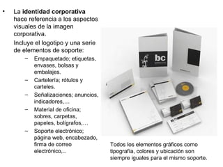 •   La identidad corporativa
    hace referencia a los aspectos
    visuales de la imagen
    corporativa.
    Incluye el logotipo y una serie
    de elementos de soporte:
        –   Empaquetado; etiquetas,
            envases, bolsas y
            embalajes.
        –   Cartelería; rótulos y
            carteles.
        –   Señalizaciones; anuncios,
            indicadores,…
        –   Material de oficina;
            sobres, carpetas,
            papeles, bolígrafos,…
        –   Soporte electrónico;
            página web, encabezado,
            firma de correo             Todos los elementos gráficos como
            electrónico,..              tipografía, colores y ubicación son
                                        siempre iguales para el mismo soporte.
 