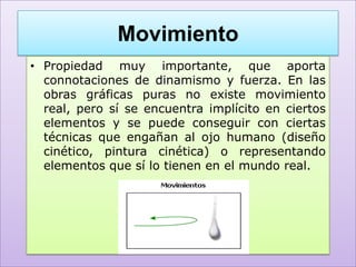 Movimiento
• Propiedad muy importante, que aporta
  connotaciones de dinamismo y fuerza. En las
  obras gráficas puras no existe movimiento
  real, pero sí se encuentra implícito en ciertos
  elementos y se puede conseguir con ciertas
  técnicas que engañan al ojo humano (diseño
  cinético, pintura cinética) o representando
  elementos que sí lo tienen en el mundo real.
 