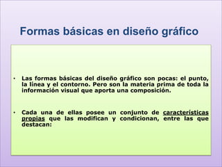 Formas básicas en diseño gráfico



•   Las formas básicas del diseño gráfico son pocas: el punto,
    la línea y el contorno. Pero son la materia prima de toda la
    información visual que aporta una composición.


•   Cada una de ellas posee un conjunto de características
    propias que las modifican y condicionan, entre las que
    destacan:
 