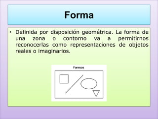 Forma
• Definida por disposición geométrica. La forma de
  una zona o contorno va a permitirnos
  reconocerlas como representaciones de objetos
  reales o imaginarios.
 