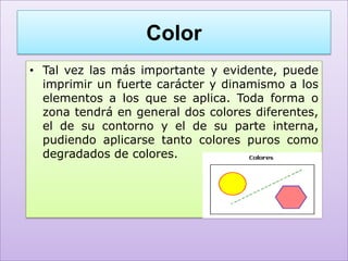 Color
• Tal vez las más importante y evidente, puede
  imprimir un fuerte carácter y dinamismo a los
  elementos a los que se aplica. Toda forma o
  zona tendrá en general dos colores diferentes,
  el de su contorno y el de su parte interna,
  pudiendo aplicarse tanto colores puros como
  degradados de colores.
 