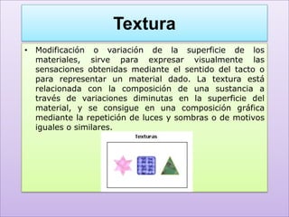 Textura
• Modificación o variación de la superficie de los
  materiales, sirve para expresar visualmente las
  sensaciones obtenidas mediante el sentido del tacto o
  para representar un material dado. La textura está
  relacionada con la composición de una sustancia a
  través de variaciones diminutas en la superficie del
  material, y se consigue en una composición gráfica
  mediante la repetición de luces y sombras o de motivos
  iguales o similares.
 
