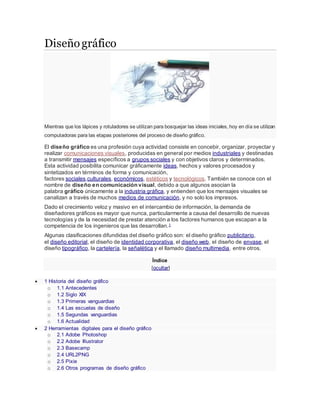 Diseñográfico
Mientras que los lápices y rotuladores se utilizan para bosquejar las ideas iniciales, hoy en día se utilizan
computadoras para las etapas posteriores del proceso de diseño gráfico.
El diseño gráfico es una profesión cuya actividad consiste en concebir, organizar, proyectar y
realizar comunicaciones visuales, producidas en general por medios industriales y destinadas
a transmitir mensajes específicos a grupos sociales y con objetivos claros y determinados.
Esta actividad posibilita comunicar gráficamente ideas, hechos y valores procesados y
sintetizados en términos de forma y comunicación,
factores sociales,culturales, económicos, estéticos y tecnológicos. También se conoce con el
nombre de diseño en comunicación visual, debido a que algunos asocian la
palabra gráfico únicamente a la industria gráfica, y entienden que los mensajes visuales se
canalizan a través de muchos medios de comunicación, y no solo los impresos.
Dado el crecimiento veloz y masivo en el intercambio de información, la demanda de
diseñadores gráficos es mayor que nunca, particularmente a causa del desarrollo de nuevas
tecnologías y de la necesidad de prestar atención a los factores humanos que escapan a la
competencia de los ingenieros que las desarrollan.1
Algunas clasificaciones difundidas del diseño gráfico son: el diseño gráfico publicitario,
el diseño editorial, el diseño de identidad corporativa, el diseño web, el diseño de envase, el
diseño tipográfico, la cartelería, la señalética y el llamado diseño multimedia, entre otros.
Índice
[ocultar]
 1 Historia del diseño gráfico
o 1.1 Antecedentes
o 1.2 Siglo XIX
o 1.3 Primeras vanguardias
o 1.4 Las escuelas de diseño
o 1.5 Segundas vanguardias
o 1.6 Actualidad
 2 Herramientas digitales para el diseño gráfico
o 2.1 Adobe Photoshop
o 2.2 Adobe Illustrator
o 2.3 Basecamp
o 2.4 URL2PNG
o 2.5 Pixie
o 2.6 Otros programas de diseño gráfico
 