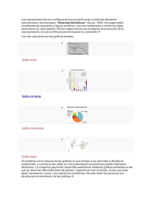 Las representaciones son configuraciones que pertenecen a sistemas altamente
estructurados, denominados; “Sistemas Semióticos” (Duval, 1993), los cuales están
constituidos de caracteres o signos primitivos, para ser combinados a través de reglas
particulares en cada sistema. Dichas reglas estructuran el sistema de producción de la
representación, el cual contribuye para enriquecer su contenido 8 9
Las más populares son las gráficas lineales:

Gráfica lineal

Gráfica de barras

Gráfica de sectores

Gráfica biplot
El problema con la mayoría de las gráficas es que tienden a ser aburridas y difíciles de
comprender, y cuando se las utiliza en una presentación las personas pueden distraerse
fácilmente. La compañía gapminder desarrolla estadísticas mediante gráficas animadas en las
que se observan diferentes datos de países o regiones de todo el mundo, en las que cada
globo representa un país y los colores los continentes. De este modo las personas son
atraídas por el movimiento de las gráficas.10
 