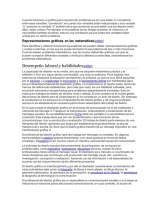 Cuando hacemos un gráfica para representar problemas es por que existe un correlación
entre esas variables.”correlación” es cuando dos variables están relacionadas y si la variable
“a” aumenta, la variable “b” también tiene que aumentar ya que existe una correlación entre
ellas, están unidas. Por ejemplo si el problema de las drogas aumenta, la violencia y el
narcotráfico también aumenta, esto es una correlación ya que estas tres variables están
unidas por un mismo problema.
Representaciones gráficas en las matemáticas[editar]
Para identificar y obtener fracciones equivalentes se pueden utilizar representaciones gráficas
y rectas numéricas, en las que se puede demostrar la equivalencia de dos o más fracciones.
Cuando existen problemas matemáticos, son de mucha utilidad las gráficas, por que se
pueden comparar diferentes variables y verificar la diferencia entre ellas, resolviéndose los
problemas matemáticos.
Desempeño laboral y habilidades[editar]
La capacidad de diseñar no es innata, sino que se adquiere mediante la práctica y la
reflexión.11 Aun así, sigue siendo una facultad, una cosa en potencia. Para explotar esa
potencia es necesaria la educación permanente y la práctica, ya que es muy difícil adquirirla
por la intuición. La creatividad, la innovación y el pensamiento lateral son habilidades clave
para el desempeño laboral del diseñador gráfico. La creatividad en el diseño existe dentro de
marcos de referencias establecidos, pero más que nada, es una habilidad cultivable, para
encontrar soluciones insospechadas para problemas aparentemente insolubles. Esto se
traduce en trabajos de diseño de altísimo nivel y calidad. El acto creativo es el núcleo gestor
del proceso de diseño pero la creatividad en sí no consiste en un acto de diseño. Sin embargo,
la creatividad no es exclusiva en el desempeño del diseño gráfico y de ninguna profesión,
aunque sí es absolutamente necesaria para el buen desempeño del trabajo de diseño.
El rol que cumple el diseñador gráfico en el proceso de comunicación es el de codificador o
intérprete del mensaje.12 Trabaja en la interpretación, ordenamiento y presentación de los
mensajes visuales. Su sensibilidad para la forma debe ser paralela a su sensibilidad para el
contenido. Este trabajo tiene que ver con la planificación y estructuración de las
comunicaciones, con su producción y evaluación. El trabajo de diseño parte siempre de una
demanda del cliente, demanda que acaba por establecerse lingüísticamente, ya sea de
manera oral o escrita. Es decir que el diseño gráfico transforma un mensaje lingüístico en una
manifestación gráfica.12
El profesional del diseño gráfico rara vez trabaja con mensajes no verbales. En algunas
oportunidades la palabra aparece brevemente, y en otras aparece en forma de textos
complejos. Elredactor es en muchos casos un miembro esencial del equipo de comunicación.
La actividad de diseño requiere frecuentemente, la participación de un equipo de
profesionales, como fotógrafos, ilustradores, dibujantes técnicos; incluso de otros
profesionales menos afines al mensaje visual. El diseñador es a menudo un coordinador de
varias disciplinas que contribuyen a la producción del mensaje visual. Así, coordina su
investigación, concepción y realización, haciendo uso de información o de especialistas de
acuerdo con los requerimientos de los diferentes proyectos.
El diseño gráfico es interdisciplinario y por ello el diseñador necesita tener conocimientos de
otras actividades tales como la fotografía, el dibujo a mano alzada, el dibujo técnico, la
geometría descriptiva, la psicología de la percepción, la psicología de la Gestalt, la semiología,
la tipografía, la tecnología y la comunicación.
El profesional del diseño gráfico es un especialista en comunicaciones visuales y su trabajo se
relaciona con todos los pasos del proceso comunicacional, en cuyo contexto, la acción de
 
