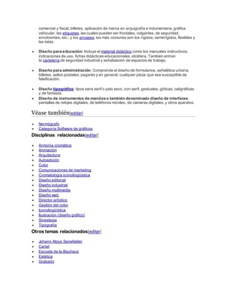 comercial y fiscal, billetes, aplicación de marca en arquigrafía e indumentaria, gráfica
vehicular; las etiquetas, las cuales pueden ser frontales, colgantes, de seguridad,
envolventes, etc.; y los envases, los más comunes son los rígidos, semirrígidos, flexibles y
las latas.
 Diseño para educación: Incluye el material didáctico como los manuales instructivos,
indicaciones de uso, fichas didácticas educacionales, etcétera. También entran
la cartelería de seguridad industrial y señalización de espacios de trabajo.
 Diseño para administración: Comprende el diseño de formularios, señalética urbana,
billetes, sellos postales, pagarés y en general, cualquier pieza que sea susceptible de
falsificación.
 Diseño tipográfico: tipos sans serif o palo seco, con serif, gestuales, góticas, caligráficas
y de fantasía.
 Diseño de instrumentos de mandos o también denominado diseño de interfaces:
pantallas de relojes digitales, de teléfonos móviles, de cámaras digitales, y otros aparatos.
Véase también[editar]
 Normógrafo
 Categoría:Software de gráficos
Disciplinas relacionadas[editar]
 Armonía cromática
 Animación
 Arquitectura
 Autoedición
 Color
 Comunicaciones de marketing
 Cromatología iconolingüística
 Diseño editorial
 Diseño industrial
 Diseño multimedia
 Diseño web
 Director artístico
 Gestión del color
 Iconolingüística
 Ilustración (diseño gráfico)
 Sinestesia
 Tipografía
Otros temas relacionados[editar]
 Johann Aloys Senefelder
 Cartel
 Escuela de la Bauhaus
 Estética
 Grabado
 