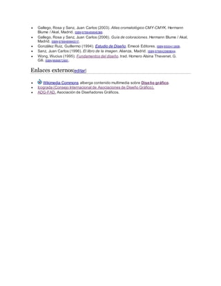  Gallego, Rosa y Sanz, Juan Carlos (2003). Atlas cromatológico CMY-CMYK. Hermann
Blume / Akal, Madrid. ISBN 9788489840386.
 Gallego, Rosa y Sanz, Juan Carlos (2006). Guía de coloraciones. Hermann Blume / Akal,
Madrid. ISBN 9788489840317.
 González Ruiz, Guillermo (1994). Estudio de Diseño. Emecé Editores. ISBN 9500413809.
 Sanz, Juan Carlos (1996). El libro de la imagen. Alianza, Madrid. ISBN 9788420608044.
 Wong, Wucius (1995). Fundamentos del diseño. trad. Homero Alsina Thevenet. G.
Gili. ISBN 9688872881.
Enlaces externos[editar]
 Wikimedia Commons alberga contenido multimedia sobre Diseño gráfico.
 Icograda (Consejo Internacional de Asociaciones de Diseño Gráfico).
 ADG-FAD. Asociación de Diseñadores Gráficos.
 