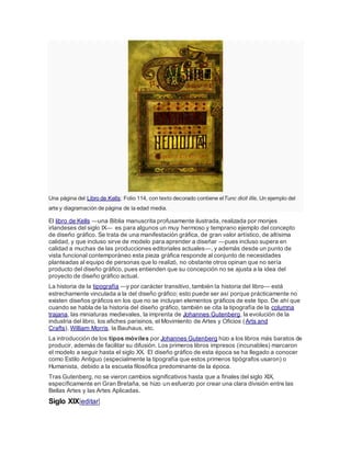 Una página del Libro de Kells: Folio 114, con texto decorado contiene elTunc dicit illis. Un ejemplo del
arte y diagramación de página de la edad media.
El libro de Kells —una Biblia manuscrita profusamente ilustrada, realizada por monjes
irlandeses del siglo IX— es para algunos un muy hermoso y temprano ejemplo del concepto
de diseño gráfico. Se trata de una manifestación gráfica, de gran valor artístico, de altísima
calidad, y que incluso sirve de modelo para aprender a diseñar —pues incluso supera en
calidad a muchas de las producciones editoriales actuales—, y además desde un punto de
vista funcional contemporáneo esta pieza gráfica responde al conjunto de necesidades
planteadas al equipo de personas que lo realizó, no obstante otros opinan que no sería
producto del diseño gráfico, pues entienden que su concepción no se ajusta a la idea del
proyecto de diseño gráfico actual.
La historia de la tipografía —y por carácter transitivo, también la historia del libro— está
estrechamente vinculada a la del diseño gráfico; esto puede ser así porque prácticamente no
existen diseños gráficos en los que no se incluyan elementos gráficos de este tipo. De ahí que
cuando se habla de la historia del diseño gráfico, también se cita la tipografía de la columna
trajana, las miniaturas medievales, la imprenta de Johannes Gutenberg, la evolución de la
industria del libro, los afiches parisinos, el Movimiento de Artes y Oficios (Arts and
Crafts), William Morris, la Bauhaus, etc.
La introducción de los tipos móviles por Johannes Gutenberg hizo a los libros más baratos de
producir, además de facilitar su difusión. Los primeros libros impresos (incunables) marcaron
el modelo a seguir hasta el siglo XX. El diseño gráfico de esta época se ha llegado a conocer
como Estilo Antiguo (especialmente la tipografía que estos primeros tipógrafos usaron) o
Humanista, debido a la escuela filosófica predominante de la época.
Tras Gutenberg, no se vieron cambios significativos hasta que a finales del siglo XIX,
específicamente en Gran Bretaña, se hizo un esfuerzo por crear una clara división entre las
Bellas Artes y las Artes Aplicadas.
Siglo XIX[editar]
 