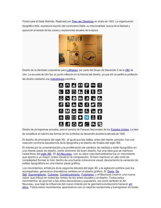 Póster para el Dada Matinée. Realizado por Theo van Doesburg en enero de 1923. La organización
tipográfica libre, expresa el espíritu del movimiento Dada, su irracionalidad, busca de la libertad y
oposición al estado de las cosas y expresiones visuales de la época.
Diseño de la identidad corporativa para Lufthansa, por parte del Grupo de Desarrollo 5 de la HfG de
Ulm. La escuela de Ulm fue un punto inflexión en la historia del diseño, ya que allí se perfiló la profesión
del diseño mediante una metodología científica.
Diseño de pictogramas actuales, para el servicio de Parques Nacionales de los Estados Unidos. La idea
de simplificar al máximo las formas en los símbolos se desarrolló durante la década de 1950.
El diseño de principios del siglo XX, al igual que las bellas artes del mismo periodo, fue una
reacción contra la decadencia de la tipografía y el diseño de finales del siglo XIX.
El interés por la ornamentación y la proliferación de cambios de medida y estilo tipográfico en
una misma pieza de diseño, como sinónimo de buen diseño, fue una idea que se mantuvo
hasta fines del siglo XIX. El Art Nouveau, con su clara voluntad estilística fue un movimiento
que aportó a un mayor orden visual en la composición. Si bien mantuvo un alto nivel de
complejidad formal, lo hizo dentro de una fuerte coherencia visual, descartando la variación de
estilos tipográficos en una misma pieza gráfica.
Los movimientos artísticos de la segunda década del siglo XX y la agitación política que los
acompañaba, generaron dramáticos cambios en el diseño gráfico. El Dada, De
Stijl, Suprematismo, Cubismo, Constructivismo, Futurismo, y el Bauhaus crearon una nueva
visión que influyó en todas las ramas de las artes visuales y el diseño. Todos estos
movimientos se oponían a las artes decorativas y populares, así como también el Art
Nouveau, que bajo la influencia del nuevo interés por la geometría evolucionó hacia el art
déco. Todos estos movimientos aparecieron con un espíritu revisionista y transgresor en todas
 