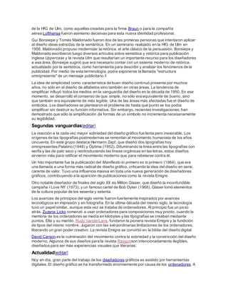 de la HfG de Ulm, como aquellas creadas para la firma Braun o para la compañía
aérea Lufthansa fueron asimismo decisivas para esta nueva identidad profesional.
Gui Bonsiepe y Tomás Maldonado fueron dos de las primeras personas que intentaron aplicar
al diseño ideas extraídas de la semántica. En un seminario realizado en la HfG de Ulm en
1956, Maldonado propuso modernizar la retórica, el arte clásico de la persuasión. Bonsiepe y
Maldonado escribieron luego diversos artículos sobre semiótica y retórica para publicación
inglesa Uppercase y la revista Ulm que resultarían un importante recurso para los diseñadores
a esa área. Bonsiepe sugirió que era necesario contar con un sistema moderno de retórica,
actualizado por la semiótica, como herramienta para describir y analizar los fenómenos de la
publicidad. Por medio de esta terminología, podía exponerse la llamada "estructura
omnipresente" de un mensaje publicitario.5
La idea de simplicidad como característica de buen diseño continuó presente por muchos
años, no sólo en el diseño de alfabetos sino también en otras áreas. La tendencia de
simplificar influyó todos los medios en la vanguardia del diseño en la década de 1950. En ese
momento, se desarrolló el consenso de que simple, no sólo era equivalente de bueno, sino
que también era equivalente de más legible. Una de las áreas más afectadas fue el diseño de
símbolos. Los diseñadores se plantearon el problema de hasta qué punto se los podía
simplificar sin destruir su función informativa. Sin embargo, recientes investigaciones, han
demostrado que sólo la simplificación de formas de un símbolo no incrementa necesariamente
su legibilidad.
Segundas vanguardias[editar]
La reacción a la cada vez mayor sobriedad del diseño gráfico fue lenta pero inexorable. Los
orígenes de las tipografías postmodernas se remontan al movimiento humanista de los años
cincuenta. En este grupo destaca Hermann Zapf, que diseñó dos tipografías hoy
omnipresentes Palatino (1948) y Óptima (1952). Difuminando la línea entre las tipografías con
serifa y las de palo seco y reintroduciendo las líneas orgánicas en las letras, estos diseños
sirvieron más para ratificar el movimiento moderno que para rebelarse contra él.
Un hito importante fue la publicación del Manifiesto lo primero es lo primero (1964), que era
una llamada a una forma más radical de diseño gráfico, criticando la idea del diseño en serie,
carente de valor. Tuvo una influencia masiva en toda una nueva generación de diseñadores
gráficos, contribuyendo a la aparición de publicaciones como la revista Emigre.
Otro notable diseñador de finales del siglo XX es Milton Glaser, que diseñó la inconfundible
campaña I Love NY (1973), y un famoso cartel de Bob Dylan (1968). Glaser tomó elementos
de la cultura popular de los sesenta y setenta.
Los avances de principios del siglo veinte fueron fuertemente inspirados por avances
tecnológicos en impresión y en fotografía. En la última década del mismo siglo, la tecnología
tuvo un papel similar, aunque esta vez se trataba de ordenadores. Al principio fue un paso
atrás. Zuzana Licko comenzó a usar ordenadores para composiciones muy pronto, cuando la
memoria de los ordenadores se medía en kilobytes y las tipografías se creaban mediante
puntos. Ella y su marido, Rudy VanderLans, fundaron la pionera revista Emigre y la fundición
de tipos del mismo nombre. Jugaron con las extraordinarias limitaciones de los ordenadores,
liberando un gran poder creativo. La revista Emigre se convirtió en la biblia del diseño digital.
David Carson es la culminación del movimiento contra la sobriedad y la constricción del diseño
moderno. Algunos de sus diseños para la revista Raygunson intencionadamente ilegibles,
diseñados para ser más experiencias visuales que literarias.
Actualidad[editar]
Hoy en día, gran parte del trabajo de los diseñadores gráficos es asistido por herramientas
digitales. El diseño gráfico se ha transformado enormemente por causa de los ordenadores. A
 