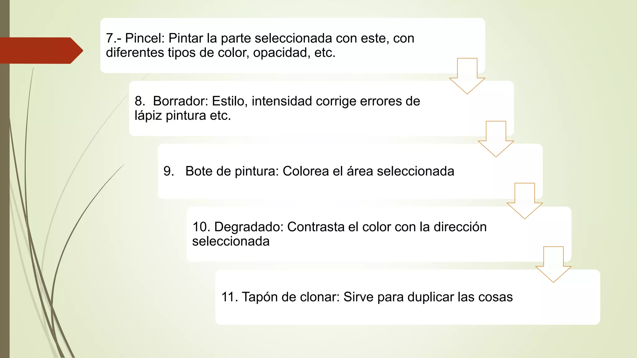 7.- Pincel: Pintar la parte seleccionada con este, con
diferentes tipos de color, opacidad, etc.
8. Borrador: Estilo, intensidad corrige errores de
lápiz pintura etc.
9. Bote de pintura: Colorea el área seleccionada
10. Degradado: Contrasta el color con la dirección
seleccionada
11. Tapón de clonar: Sirve para duplicar las cosas
 