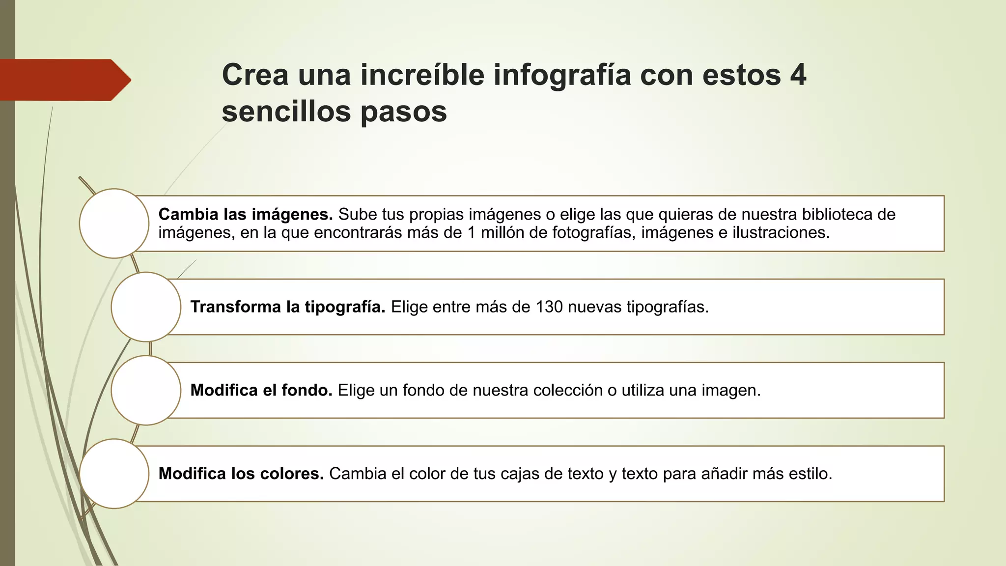 Crea una increíble infografía con estos 4
sencillos pasos
Cambia las imágenes. Sube tus propias imágenes o elige las que quieras de nuestra biblioteca de
imágenes, en la que encontrarás más de 1 millón de fotografías, imágenes e ilustraciones.
Transforma la tipografía. Elige entre más de 130 nuevas tipografías.
Modifica el fondo. Elige un fondo de nuestra colección o utiliza una imagen.
Modifica los colores. Cambia el color de tus cajas de texto y texto para añadir más estilo.
 