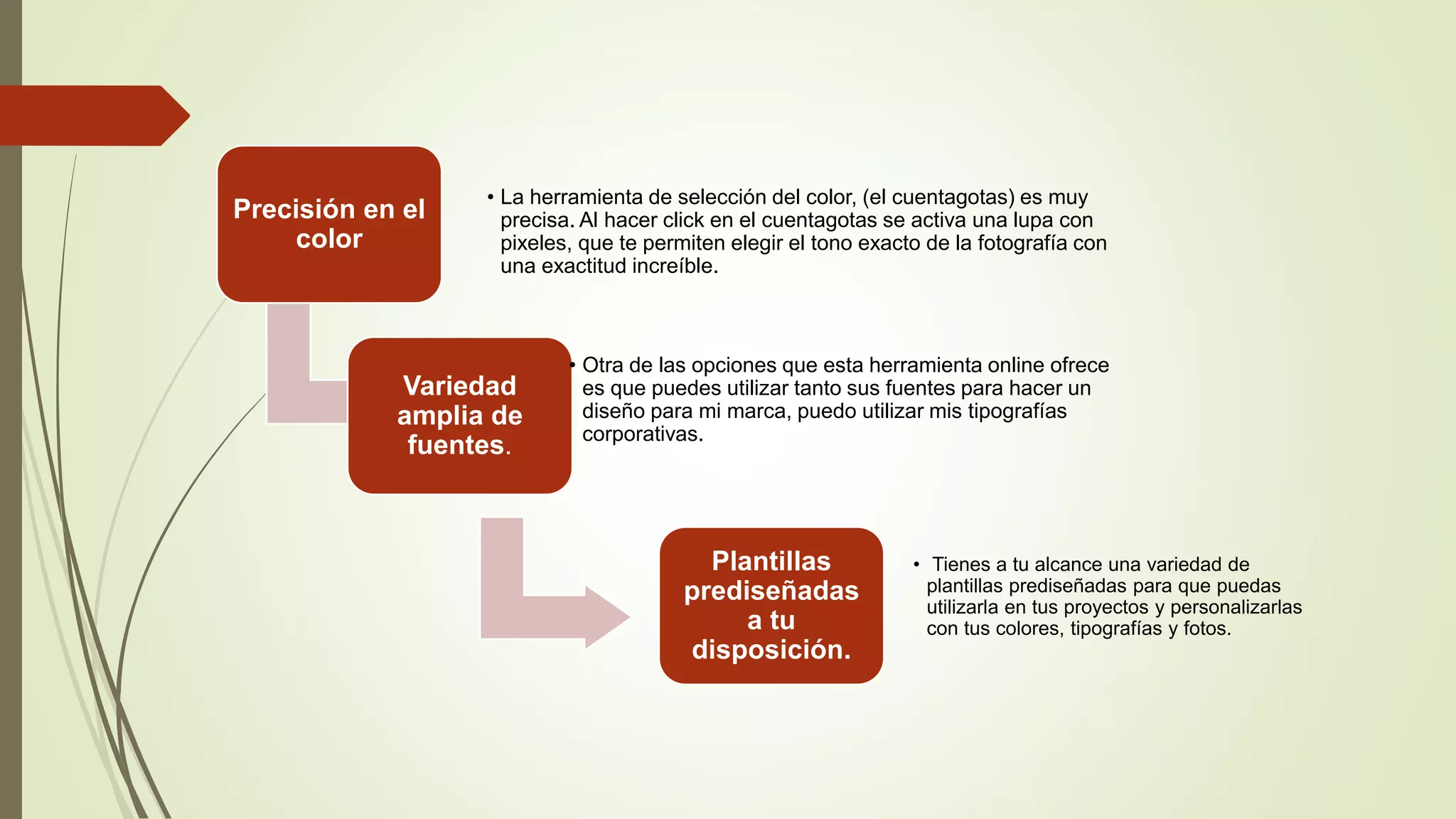 Precisión en el
color
• La herramienta de selección del color, (el cuentagotas) es muy
precisa. Al hacer click en el cuentagotas se activa una lupa con
pixeles, que te permiten elegir el tono exacto de la fotografía con
una exactitud increíble.
Variedad
amplia de
fuentes.
• Otra de las opciones que esta herramienta online ofrece
es que puedes utilizar tanto sus fuentes para hacer un
diseño para mi marca, puedo utilizar mis tipografías
corporativas.
Plantillas
prediseñadas
a tu
disposición.
• Tienes a tu alcance una variedad de
plantillas prediseñadas para que puedas
utilizarla en tus proyectos y personalizarlas
con tus colores, tipografías y fotos.
 
