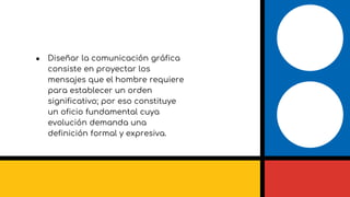 ● Diseñar la comunicación gráfica
consiste en proyectar los
mensajes que el hombre requiere
para establecer un orden
significativo; por eso constituye
un oficio fundamental cuya
evolución demanda una
definición formal y expresiva.
 