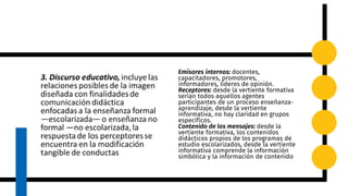 Emisores internos: docentes,
capacitadores, promotores,
informadores, líderes de opinión.
Receptores: desde la vertiente formativa
serían todos aquellos agentes
participantes de un proceso enseñanza-
aprendizaje, desde la vertiente
informativa, no hay claridad en grupos
específicos.
Contenido de los mensajes: desde la
vertiente formativa, los contenidos
didácticos propios de los programas de
estudio escolarizados, desde la vertiente
informativa comprende la información
simbólica y la información de contenido
 