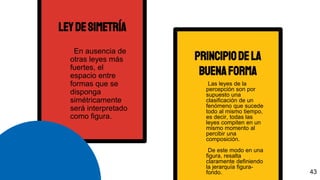 leydesimetría
En ausencia de
otras leyes más
fuertes, el
espacio entre
formas que se
disponga
simétricamente
será interpretado
como figura.
principiodela
buenaforma
Las leyes de la
percepción son por
supuesto una
clasificación de un
fenómeno que sucede
todo al mismo tiempo,
es decir, todas las
leyes compiten en un
mismo momento al
percibir una
composición.
De este modo en una
figura, resalta
claramente definiendo
la jerarquía figura-
fondo. 43
 
