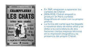 ● En 1869, empiezan a aparecer los
carteles de Chéret
● (1836–1933). Chéret empezó a
producir en París carteles
litográficos en color con su propia
prensa.
● La forma del cartel que ha llegado
a nosotros data de estos años y se
debe a la coincidencia de dos
factores: ciertas mejoras técnicas
en la impresión litográfica y la
presencia del propio Chéret.
8
 