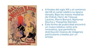 ● A finales del siglo XIX y el comienzo
del XX el cartel celebro su época
dorada. Bajo las manos maestras
de Chéret, Henri de Tolouse
Lautrec, Pierre Bonard, Alphonse
Mucha y Theophile Steinlen.
● Esta forma de publicidad encontró
un nuevo estatus como arte
innovativo, que permitía la
distribución masiva de imágenes
particulares creadas por un
artista.
9
 
