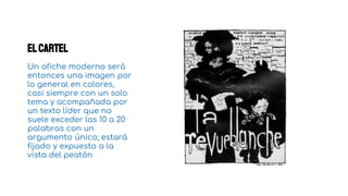Elcartel
Un afiche moderno será
entonces una imagen por
lo general en colores,
casi siempre con un solo
tema y acompañada por
un texto líder que no
suele exceder las 10 a 20
palabras con un
argumento único; estará
fijado y expuesto a la
vista del peatón
1
 