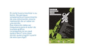 El cartel busca movilizar a su
lector. No persigue
simplemente el conocimiento
de una información, sino la
realización de un saber en
una acción.
Esa intención debe ser
inequívoca para el autor de
la pieza gráfica.
La pregunta no es ¿qué
quiero decir? sino ¿que
acción quiero lograr a partir
de esto que digo?
2
 
