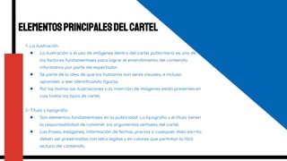 Elementosprincipalesdelcartel
1- La ilustración
● La ilustración o el uso de imágenes dentro del cartel publicitario es uno de
los factores fundamentales para lograr el entendimiento del contenido
informativo por parte del espectador.
● Se parte de la idea de que los humanos son seres visuales, e incluso
aprenden a leer identificando figuras.
● Por tal motivo las ilustraciones o la inserción de imágenes están presentes en
casi todos los tipos de cartel.
2- Título y tipografía
● Son elementos fundamentales en la publicidad. La tipografía y el título tienen
la responsabilidad de contener los argumentos verbales del cartel.
● Las frases, eslóganes, información de fechas, precios o cualquier dato escrito
deben ser presentadas con letra legible y en colores que permitan la fácil
lectura del contenido.
4
 