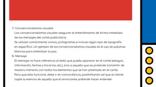 7- Convencionalismos visuales
Los convencionalismos visuales aseguran el entendimiento de forma inmediata
de los mensajes del cartel publicitario.
Se utilizan comúnmente iconos, pictogramas e incluso algún tipo de tipografía
en específico. Un ejemplo de los convencionalismos visuales es el uso de palomas
blancas para simbolizar la paz.
8- Mensaje
El mensaje no hace referencia al texto que pueda aparecer en el cartel (eslogan,
información, fechas y horarios, etc.), sino a aquello que se pretende transmitir de
manera indirecta con todos los elementos que se han plasmado en el cartel.
Para que esto funcione, debe ir en concordancia, posibilitando así que el cliente
capte la esencia de aquello que el anunciante pretende hacer entender.
7
 