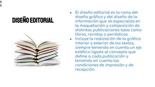 Diseñoeditorial
● El diseño editorial es la rama del
diseño gráfico y del diseño de la
información que se especializa en
la maquetación y composición de
distintas publicaciones tales como
libros, revistas o periódicos.
● Incluye la realización de la gráfica
interior y exterior de los textos,
siempre teniendo en cuenta un eje
estético ligado al concepto que
define a cada publicación y
teniendo en cuenta las
condiciones de impresión y de
recepción.
8
8
 