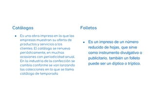 Catálogos
● Es una obra impresa en la que las
empresas muestran su oferta de
productos y servicios a los
clientes. El catálogo se renueva
periódicamente, en muchas
ocasiones con periodicidad anual.
En la industria de la confección se
cambia conforme se van lanzando
las colecciones en lo que se llama
catálogo de temporada
Folletos
● Es un impreso de un número
reducido de hojas, que sirve
como instrumento divulgativo o
publicitario. también un folleto
puede ser un díptico o tríptico.
1
 