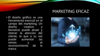 MARKETING EFICAZ
• El diseño gráfico es una
herramienta esencial en el
campo del marketing. Un
diseño creativo y
llamativo puede atraer y
retener la atención del
cliente, lo que a su vez
puede aumentar las
ventas y el
reconocimiento de la
marca.
 
